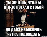 ты хочешь, что-бы кто-то поехал с тобой но даже не можешь чутка подождать