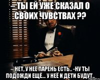 – ты ей уже сказал о своих чувствах ?? – нет, у неё парень есть.. -ну ты подожди ещё... у неё и дети будут..