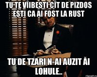 tu te vîibesti cît de pizdos esti ca ai fost la rust tu de tzari n-ai auzit ăi lohule..