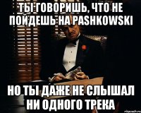 ты говоришь, что не пойдешь на pashkowski но ты даже не слышал ни одного трека