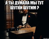 а ты думала мы тут шутки шутим ? 