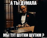 а ты думала мы тут шутки шутим ?