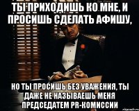 ты приходишь ко мне, и просишь сделать афишу, но ты просишь без уважения, ты даже не называешь меня председатем pr-комиссии