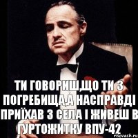 ти говориш,що ти з Погребища,а насправді приїхав з села і живеш в гуртожитку ВПУ-42