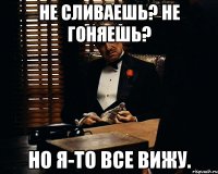 не сливаешь? не гоняешь? но я-то все вижу.