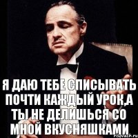 Я даю тебе списывать почти каждый урок,а ты не делишься со мной вкусняшками