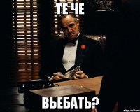 те че вьебать?