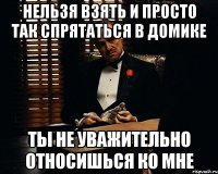 нельзя взять и просто так спрятаться в домике ты не уважительно относишься ко мне