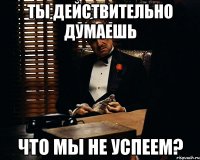 ты действительно думаешь что мы не успеем?