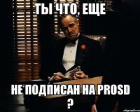 ты что, еще не подписан на prosd ?