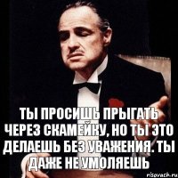 Ты просишь прыгать через скамейку, но ты это делаешь без уважения. Ты даже не умоляешь