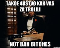 takoe 4ustvo kak vas za trolili not ban bitches