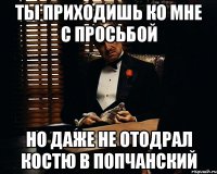 ты приходишь ко мне с просьбой но даже не отодрал костю в попчанский