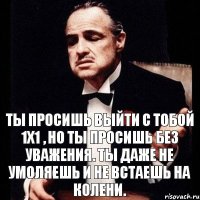 Ты просишь выйти с тобой 1х1 , но ты просишь без уважения. Ты даже не умоляешь и не встаешь на колени.