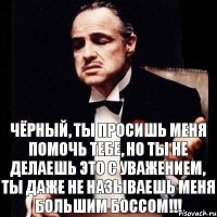 Чёрный, ты просишь меня помочь тебе, но ты не делаешь это с уважением, ты даже не называешь меня Большим Боссом!!!