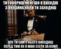 ти говориш мені шо я виходю з онлайна коли ти заходиш але ти сам з нього виходиш перед тим як я маю сісти за комп