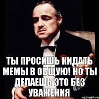 ты просишь кидать мемы в общую! но ты делаешь это без уважения