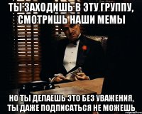 ты заходишь в эту группу, смотришь наши мемы но ты делаешь это без уважения, ты даже подписаться не можешь