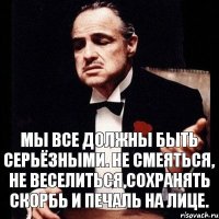 Мы все должны быть серьёзными. Не смеяться, не веселиться,сохранять скорбь и печаль на лице.