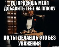 ты просишь меня добавить тебе на плюху но ты делаешь это без уважения