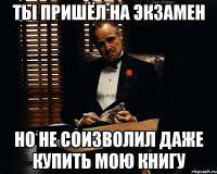 ты пришёл на экзамен но не соизволил даже купить мою книгу