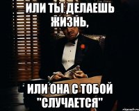 или ты делаешь жизнь, или она с тобой "случается"