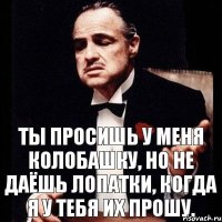 ты просишь у меня колобашку, но не даёшь лопатки, когда я у тебя их прошу.