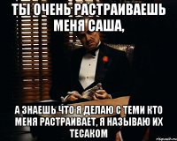 ты очень растраиваешь меня саша, а знаешь что я делаю с теми кто меня растраивает, я называю их тесаком