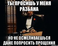 ты просишь у меня разбана но не осмеливаешься даже попросить прощения