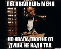 ты хвалишь меня но хвала твоя не от души. не надо так.