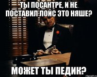 ты посантре, и не поставил лойс это няше? может ты педик?