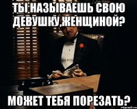 ты называешь свою девушку,женщиной? может тебя порезать?