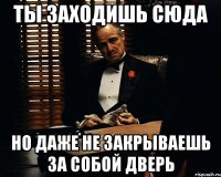 ты заходишь сюда но даже не закрываешь за собой дверь