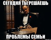 сегодня ты решаешь проблемы семьи