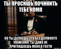 ты просишь починить тебе комп но ты делаешь это без должного уважения, ты даже не приглашаешь меня в гости