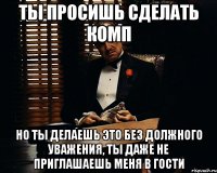 ты просишь сделать комп но ты делаешь это без должного уважения, ты даже не приглашаешь меня в гости