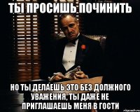 ты просишь починить но ты делаешь это без должного уважения, ты даже не приглашаешь меня в гости