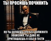 ты просишь починить но ты делаешь это без должного уважения, ты даже не приглашаешь к себе в гости