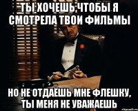 ты хочешь,чтобы я смотрела твои фильмы но не отдаёшь мне флешку, ты меня не уважаешь