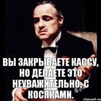 Вы закрываете кассу, но делаете это неуважительно, с косяками.