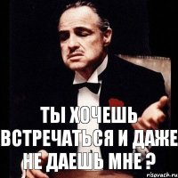 Ты хочешь встречаться и даже не даешь мне ?