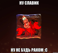 ну славик ну не будь раком :c