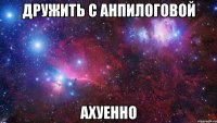 дружить с анпилоговой ахуенно