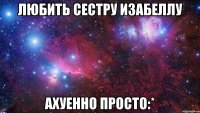 любить сестру изабеллу ахуенно просто:*