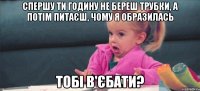 спершу ти годину не береш трубки, а потім питаєш, чому я образилась тобі в'єбати?