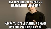 ты терпишь эту мразь и называешь другом? нахуй ты это делаешь? скажи ему борьчик иди на хуй!