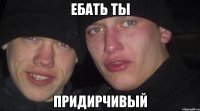 ебать ты придирчивый