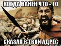 когда ванек что - то сказал в твой адрес