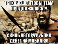 ты хочешь чтобы тема продолжалась?! скинь автору рублик денег на мобилку!