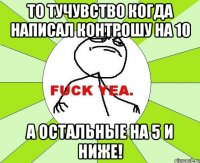 то тучувство когда написал контрошу на 10 а остальные на 5 и ниже!